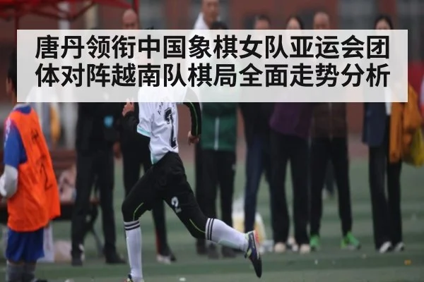 唐丹领衔中国象棋女队亚运会团体对阵越南队棋局全面走势分析