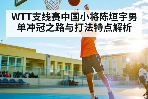WTT支线赛中国小将陈垣宇男单冲冠之路与打法特点解析